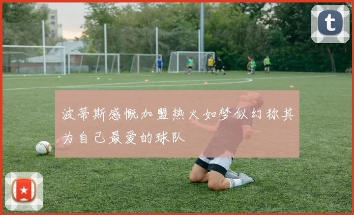 波蒂斯感慨加盟热火如梦似幻称其为自己最爱的球队