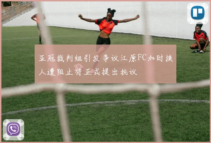 亚冠裁判组引发争议江原FC加时换人遭阻止将正式提出抗议