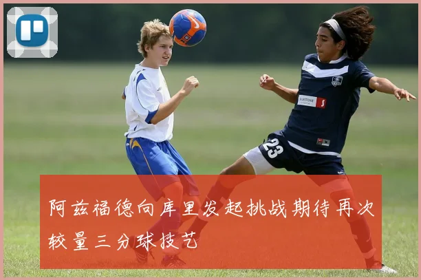 阿兹福德向库里发起挑战期待再次较量三分球技艺