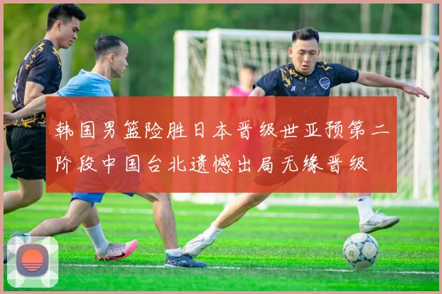 韩国男篮险胜日本晋级世亚预第二阶段中国台北遗憾出局无缘晋级