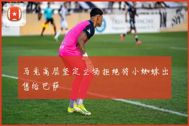 马竞高层坚定立场拒绝将小蜘蛛出售给巴萨
