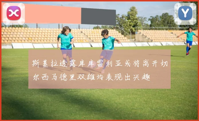 斯基拉透露库库雷利亚或将离开切尔西马德里双雄均表现出兴趣