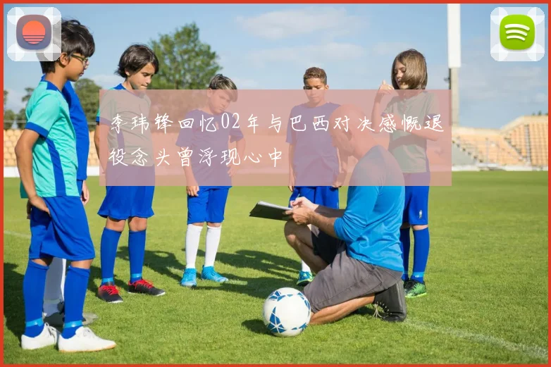 李玮锋回忆02年与巴西对决感慨退役念头曾浮现心中