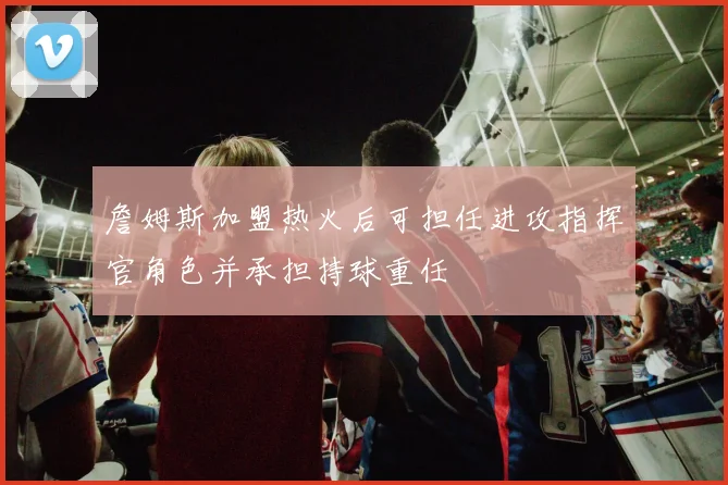 詹姆斯加盟热火后可担任进攻指挥官角色并承担持球重任