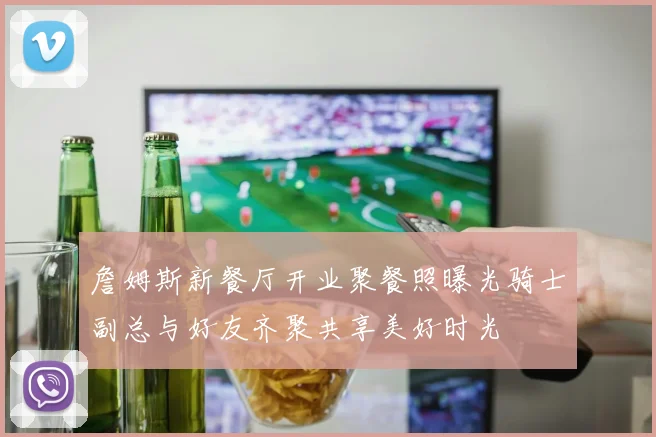 詹姆斯新餐厅开业聚餐照曝光骑士副总与好友齐聚共享美好时光