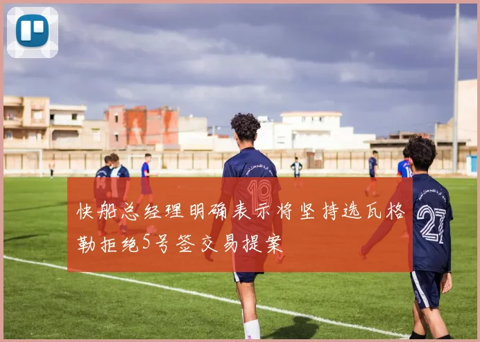 快船总经理明确表示将坚持选瓦格勒拒绝5号签交易提案