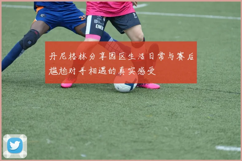 丹尼格林分享园区生活日常与赛后尴尬对手相遇的真实感受