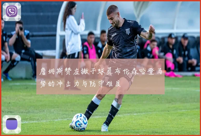 詹姆斯赞左撇子球员布伦森哈登马努的冲击力与防守难度