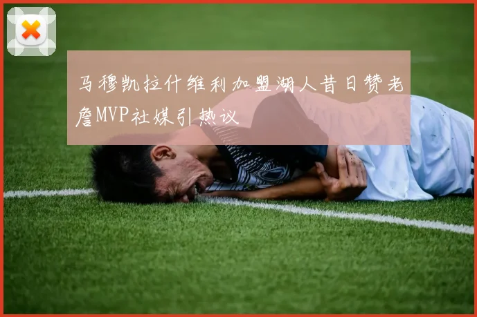 马穆凯拉什维利加盟湖人昔日赞老詹MVP社媒引热议