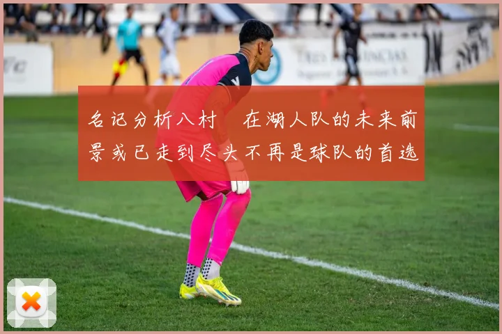 名记分析八村塁在湖人队的未来前景或已走到尽头不再是球队的首选目标