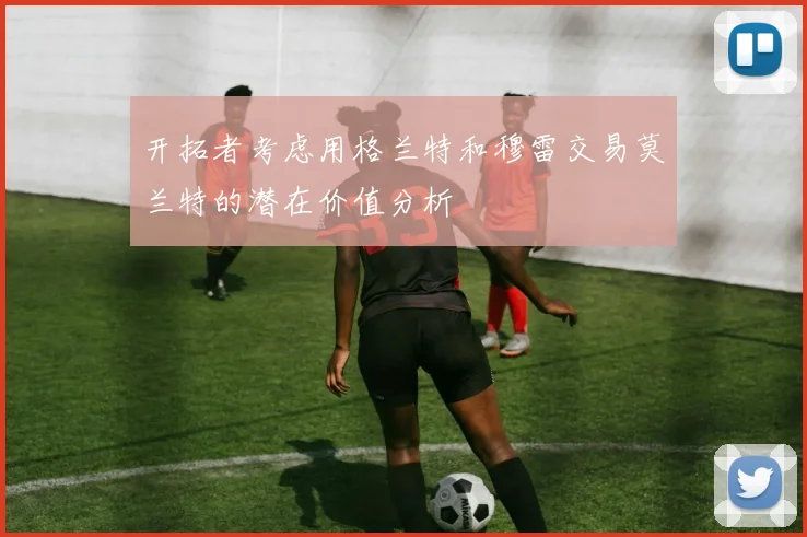 开拓者考虑用格兰特和穆雷交易莫兰特的潜在价值分析