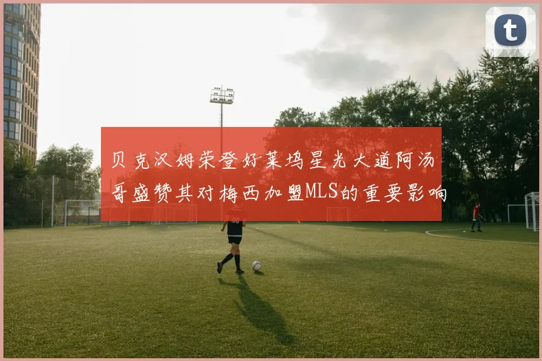 贝克汉姆荣登好莱坞星光大道阿汤哥盛赞其对梅西加盟MLS的重要影响