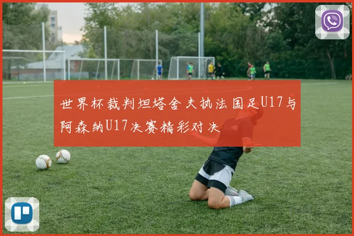 世界杯裁判坦塔舍夫执法国足U17与阿森纳U17决赛精彩对决