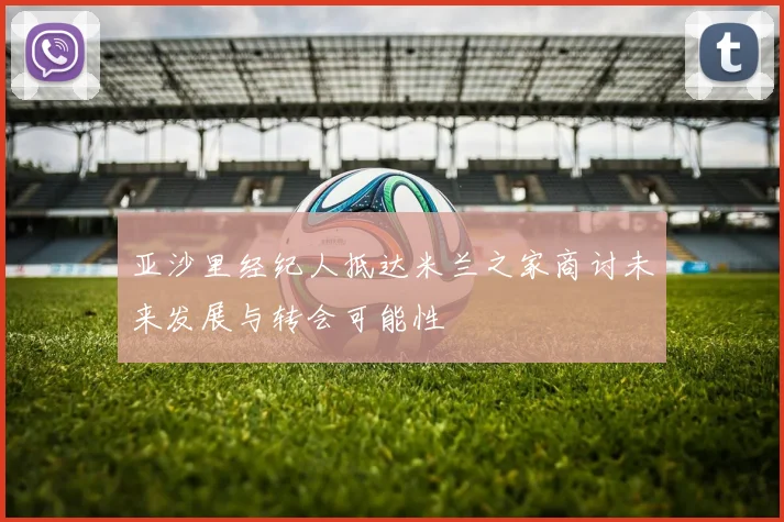 亚沙里经纪人抵达米兰之家商讨未来发展与转会可能性
