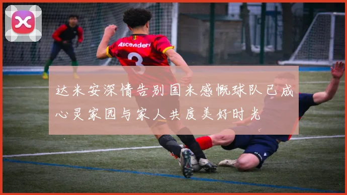 达米安深情告别国米感慨球队已成心灵家园与家人共度美好时光