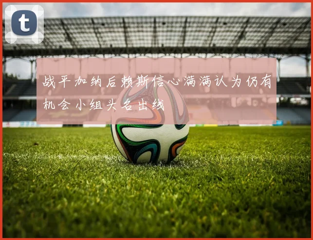 战平加纳后赖斯信心满满认为仍有机会小组头名出线