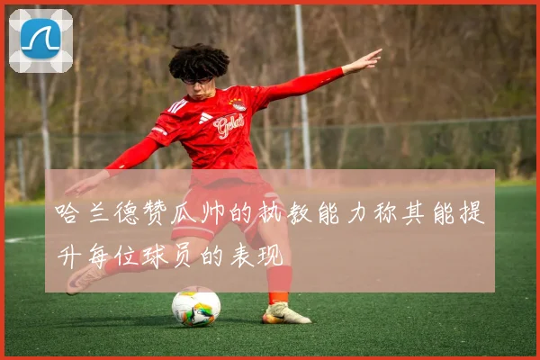 哈兰德赞瓜帅的执教能力称其能提升每位球员的表现