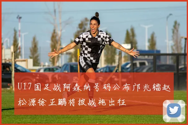 U17国足战阿森纳号码公布邝兆镭赵松源徐正鹏将披战袍出征