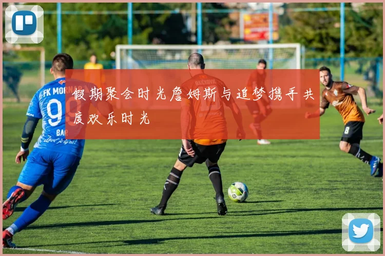 假期聚会时光詹姆斯与追梦携手共度欢乐时光