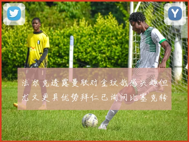 法尔克透露曼联对金玟哉感兴趣但尤文更具优势拜仁已询问比塞克转会情况