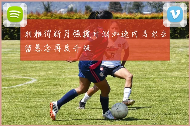 利雅得新月强援计划加速内马尔去留悬念再度升级
