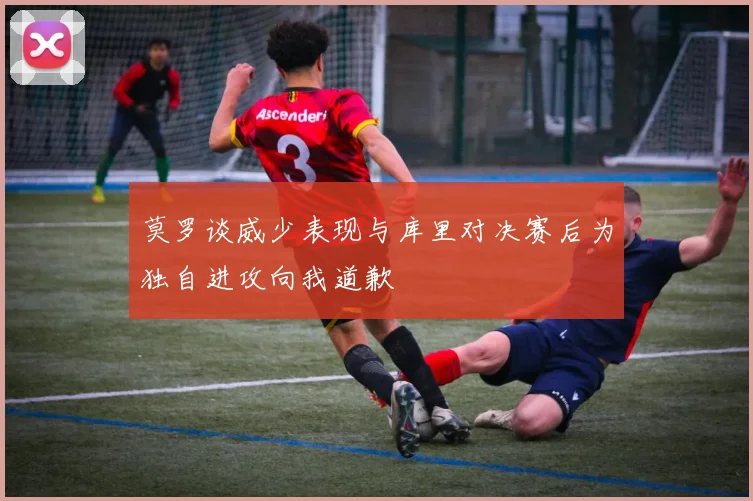 莫罗谈威少表现与库里对决赛后为独自进攻向我道歉