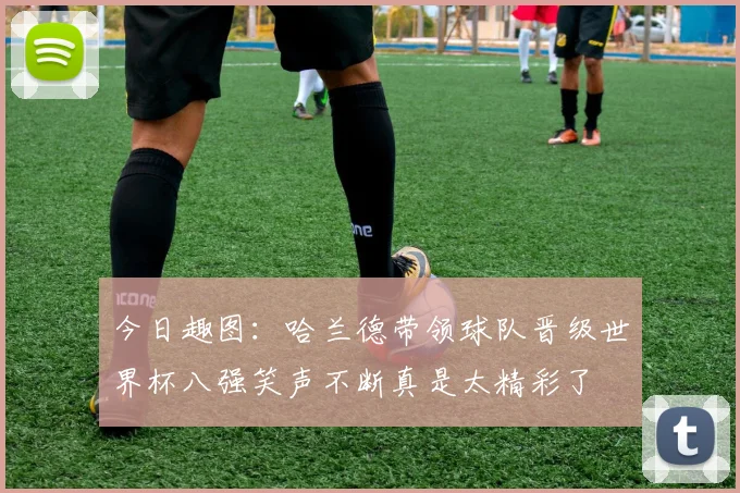 今日趣图：哈兰德带领球队晋级世界杯八强笑声不断真是太精彩了