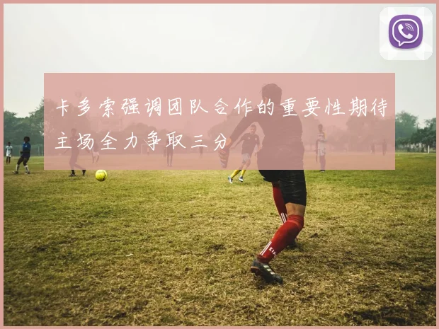 卡多索强调团队合作的重要性期待主场全力争取三分