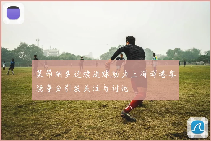 莱昂纳多连续进球助力上海海港客场争分引发关注与讨论
