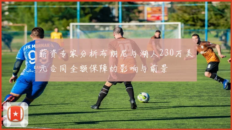 薪资专家分析布朗尼与湖人230万美元合同全额保障的影响与前景